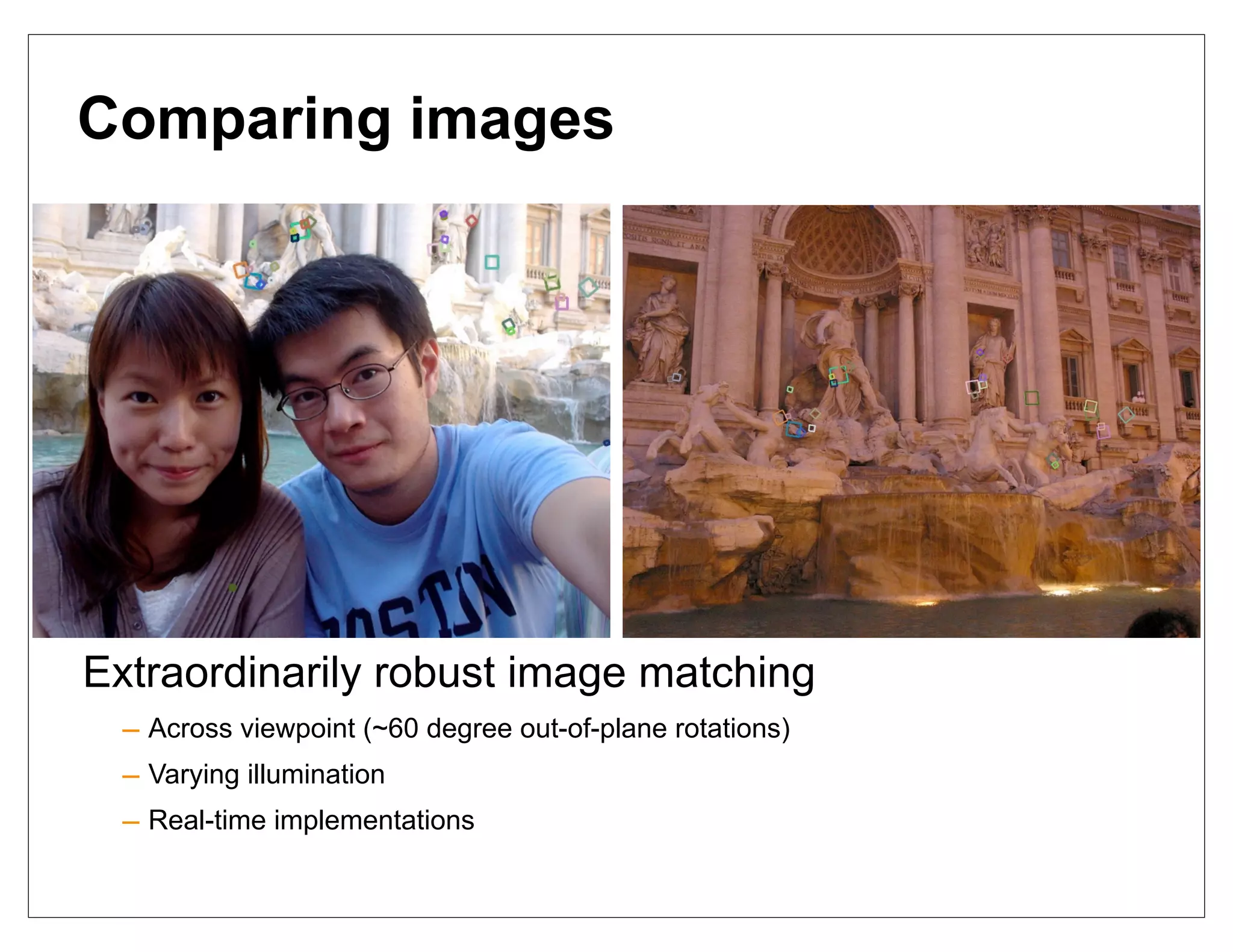 Comparing images




Extraordinarily robust image matching
  – Across viewpoint (~60 degree out-of-plane rotations)
  – Varying illumination
  – Real-time implementations
 