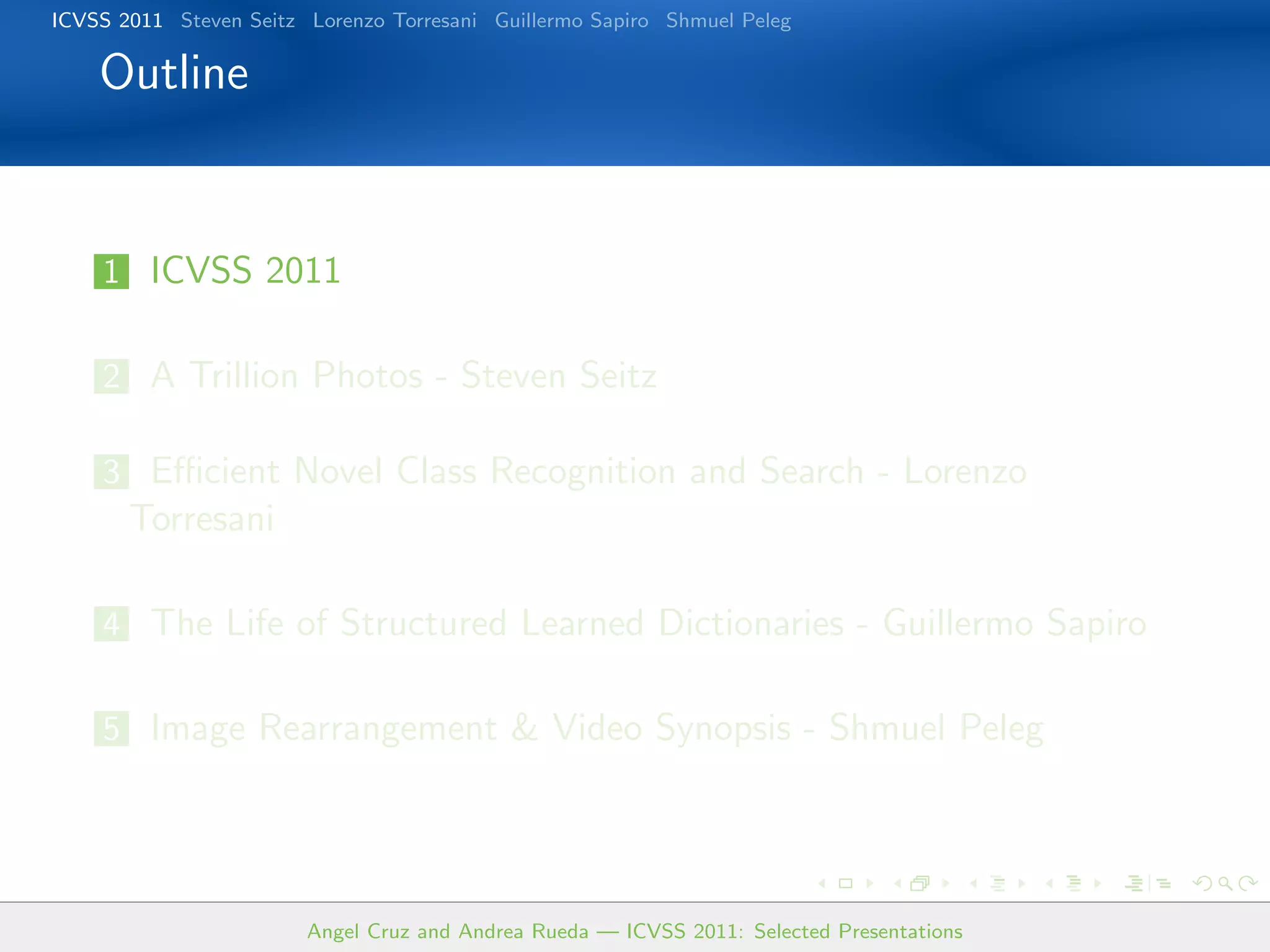 ICVSS 2011 Steven Seitz Lorenzo Torresani Guillermo Sapiro Shmuel Peleg

    Outline


    1 ICVSS 2011


    2 A Trillion Photos - Steven Seitz

    3 Eﬃcient Novel Class Recognition and Search - Lorenzo
       Torresani

    4 The Life of Structured Learned Dictionaries - Guillermo Sapiro


    5 Image Rearrangement & Video Synopsis - Shmuel Peleg




                        Angel Cruz and Andrea Rueda — ICVSS 2011: Selected Presentations
 