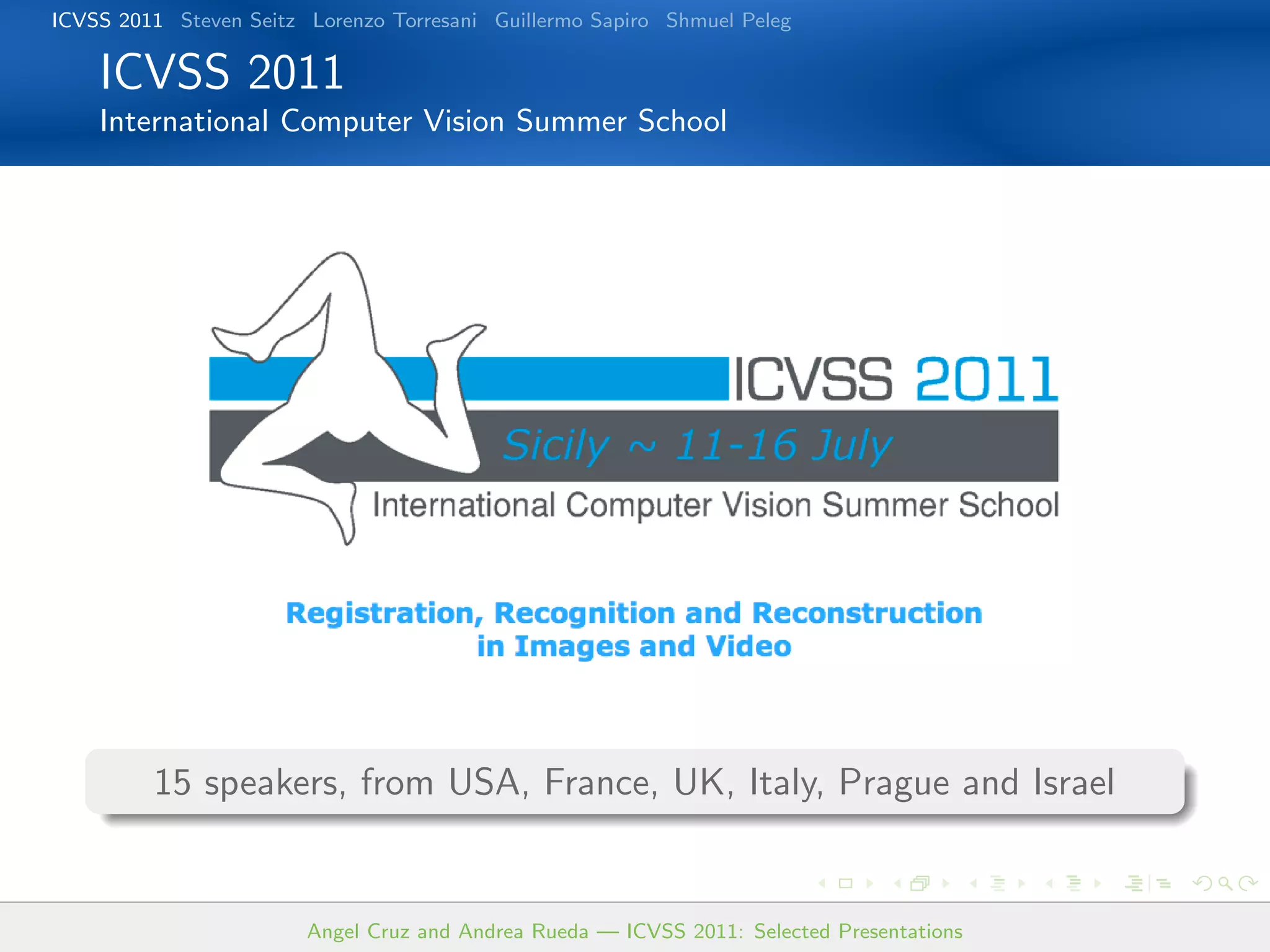 ICVSS 2011 Steven Seitz Lorenzo Torresani Guillermo Sapiro Shmuel Peleg

    ICVSS 2011
    International Computer Vision Summer School




         15 speakers, from USA, France, UK, Italy, Prague and Israel


                        Angel Cruz and Andrea Rueda — ICVSS 2011: Selected Presentations
 