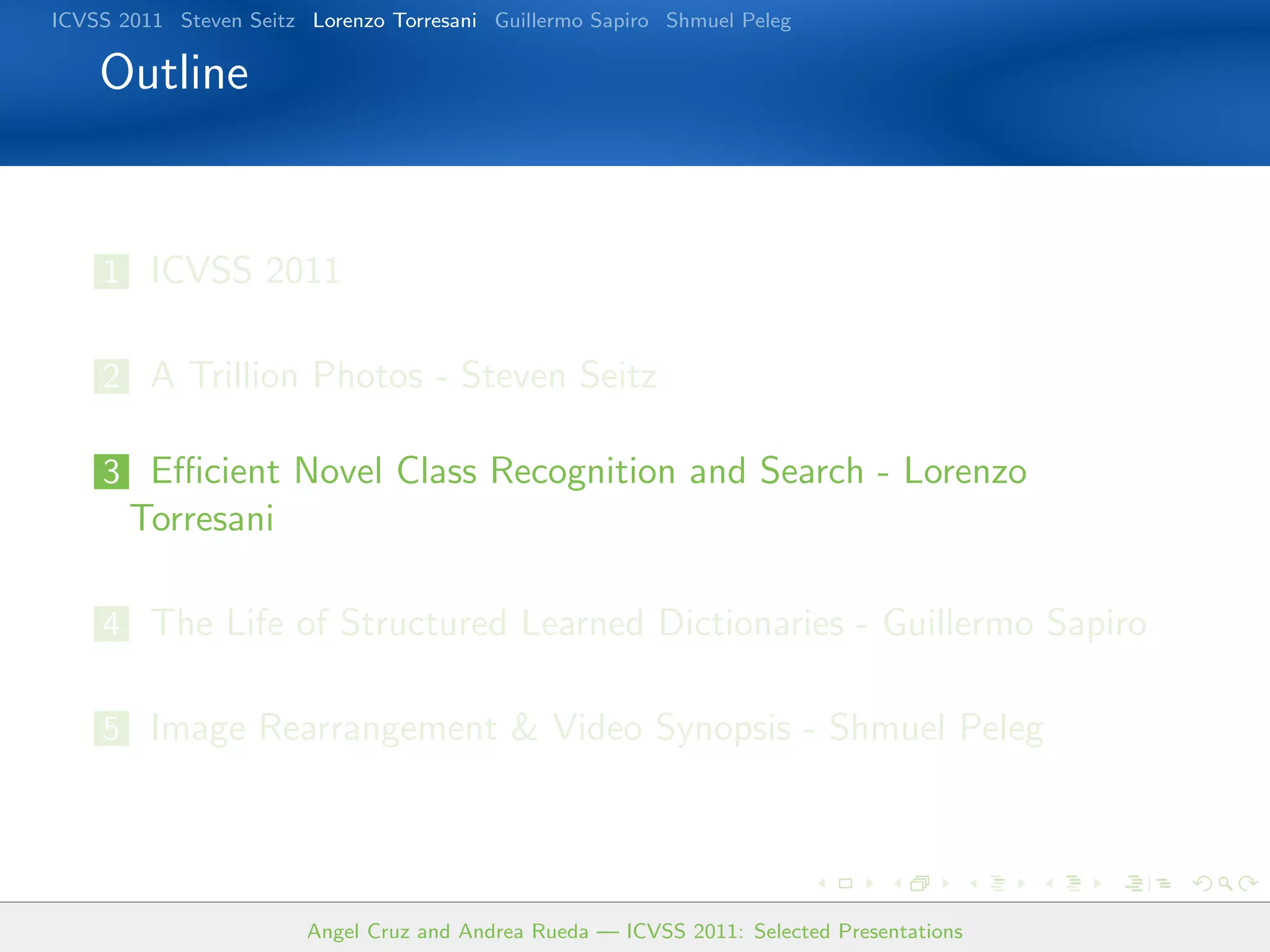 ICVSS 2011 Steven Seitz Lorenzo Torresani Guillermo Sapiro Shmuel Peleg

    Outline


    1 ICVSS 2011


    2 A Trillion Photos - Steven Seitz

    3 Eﬃcient Novel Class Recognition and Search - Lorenzo
       Torresani

    4 The Life of Structured Learned Dictionaries - Guillermo Sapiro


    5 Image Rearrangement & Video Synopsis - Shmuel Peleg




                        Angel Cruz and Andrea Rueda — ICVSS 2011: Selected Presentations
 