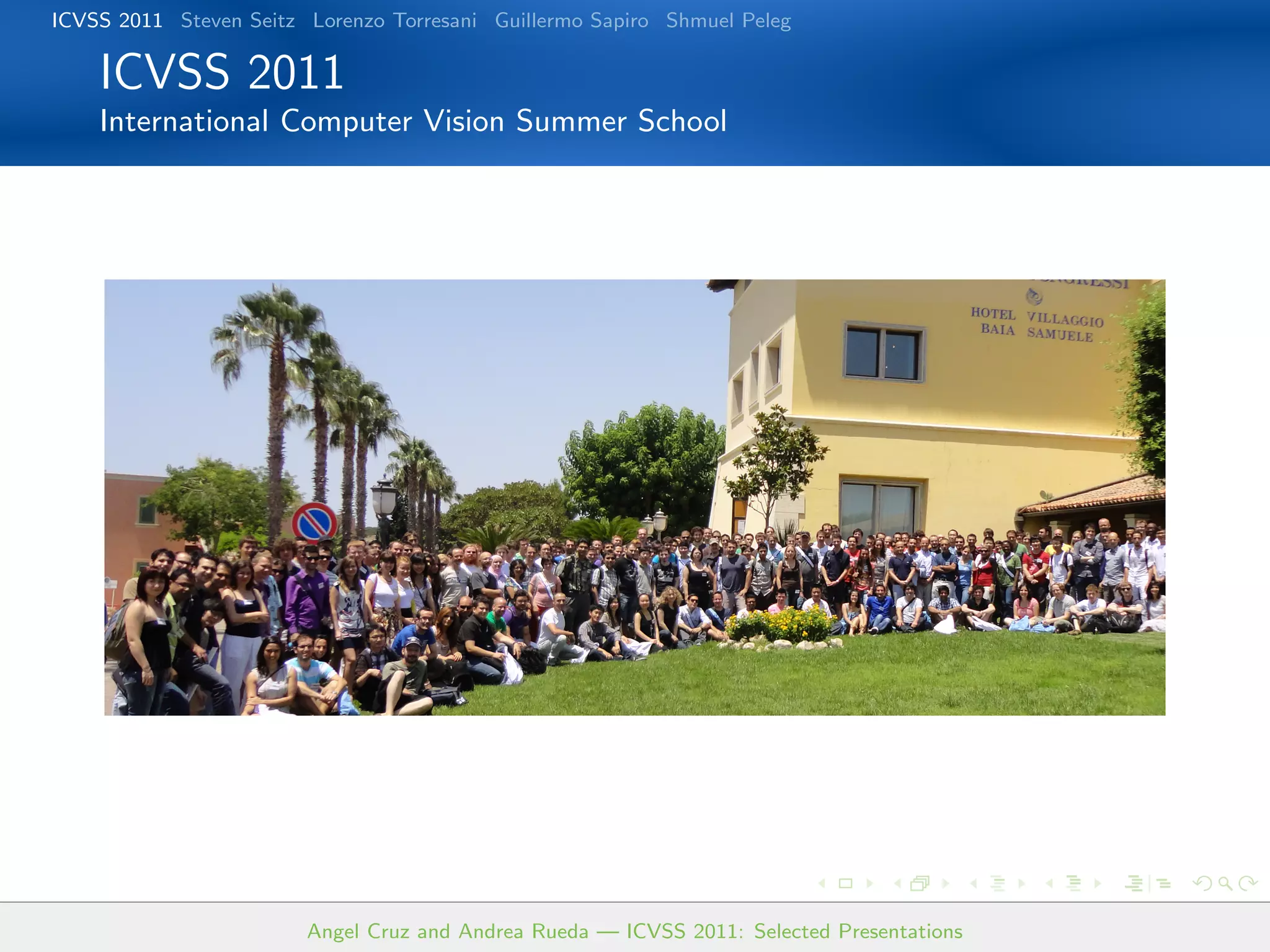 ICVSS 2011 Steven Seitz Lorenzo Torresani Guillermo Sapiro Shmuel Peleg

    ICVSS 2011
    International Computer Vision Summer School




                        Angel Cruz and Andrea Rueda — ICVSS 2011: Selected Presentations
 