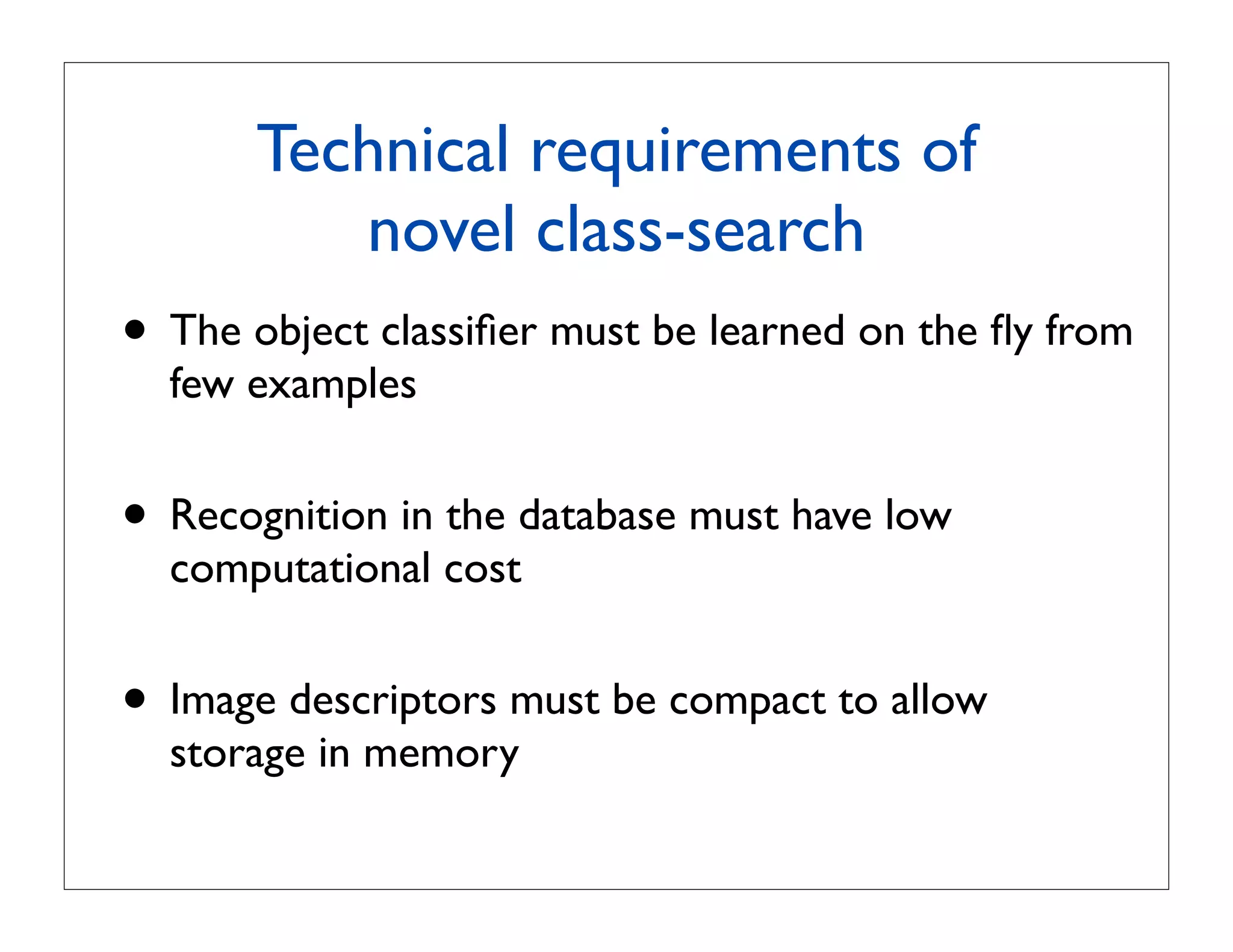Technical requirements of
          novel class-search
• The object classiﬁer must be learned on the ﬂy from
  few examples


• Recognition in the database must have low
  computational cost


• Image descriptors must be compact to allow
  storage in memory
 