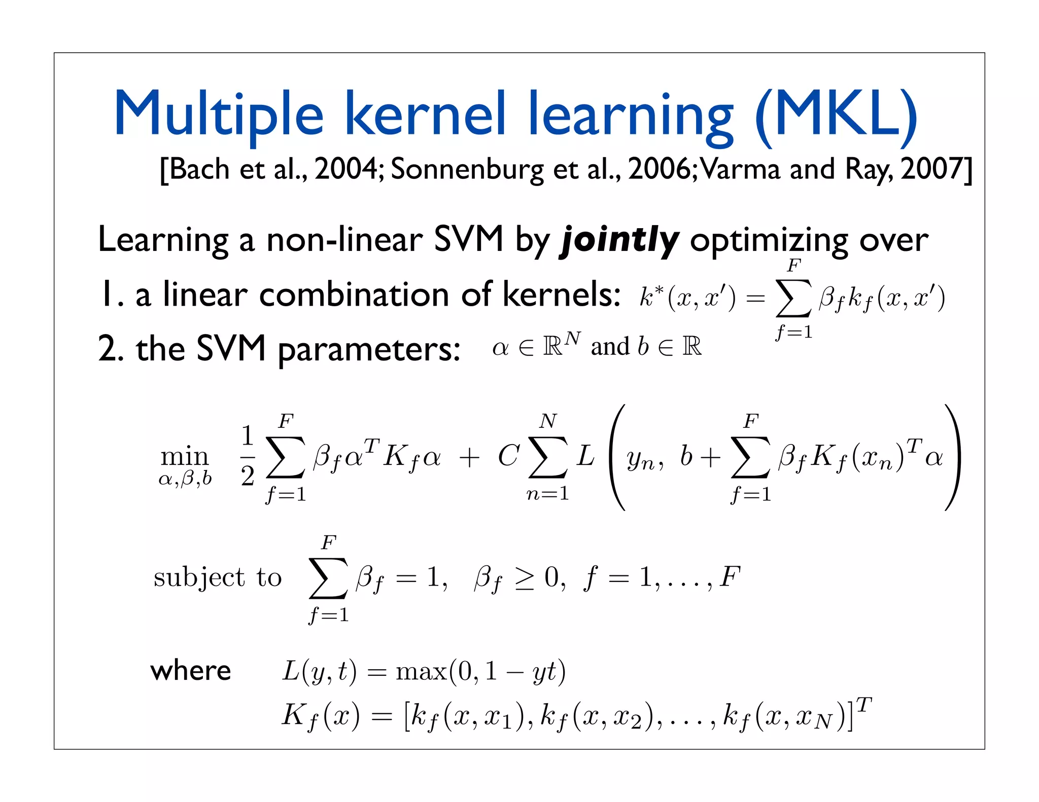 m=1
 s. For a kernel function k between         a SVM.
he short-hand notation
                                            Training Same as for averaging.
= k(fm (x), fm (x )),
           Multiple con- 4. Methods: Multiple Kernel Learning
                          kernel learning (MKL)
                    


 nel km  : X × X → R only
espect to image feature fal., 2004; Sonnenburg etapproach toVarma and Ray, 2007] is to
                   [Bach et m . If the             Another al., 2006; perform kernel selection
  to a certain aspect, say, it only con-       a kernel combination during the training phase of th
                                               gorithm. jointly optimizing over
            Learning a non-linear SVM by One prominent instance of this class is MKL
on, then the kernel measures simi-
                                                                                 F
                                                                                 a linear combinati
to this aspect. The subscript m of
nderstood as    a linear combinationobjective ∗ (x, x ) k=(x, x ) =β over(x,fx ) x ) the par
            1. indexing into the set of        kernels k
                                                          is to optimize jointly
                                                 of kernels: ∗ F                   β k (x,
                                                                                  km f      and
                                                                                m
                                                                         m=1 f =1
            2. the SVM parameters: α ∈ RN and b ∈ R of an SVM.
                                               ters
notational convenience, we will de-                MKL was originally introduced in [1]. For efﬁciency
 e of the m’th feature for a given                                                            
                                 F             in order N obtain sparse, F
                                                         to                  interpretable coefﬁcients,
                                                                                             F
raining samples xi , i = 1,  1 . . . , N                                 
                    min             βf αT Kf α stricts βm ≥ 0 and ,imposes thefconstraintT α βm
                                                + C          L yn b +          β Kf (xn ) m=1
                   α,β,b 2                     Since the scope of this paper is to access the applicab
                               f =1                    n=1                 f =1
                                               of MKL to feature combination rather than its optimiz
 ), km (x, x2 ), . . . , km (x, xN )]T .
                                    F         part we opted to present the MKL formulations in a wa
 aining sample, i.e. x = xi , then = 1,lowing for easier 1, . . . , F
                  subject to             βf       βf ≥ 0, f = comparison with the other methods
h column of the m’th kernel matrix.f =1        write its objective function as
                                                        F
 ernel selection In this papert) = max(0, 1 − yt) 1 
                where     L(y, we
                                         min                βm αT Km α
classiﬁers that aim to combine sev-                  2 m=1
                          Kf (x) = [kf (x, x1 ), kf (x, x2 ), . . . , kf (x, xN )]T
                                         α,β,b
e model. Since we associate image
                                                         N                 F
ctions, kernel combination/selection
                                                     +C       L(yi , b +       βm Km (x)T α)
 