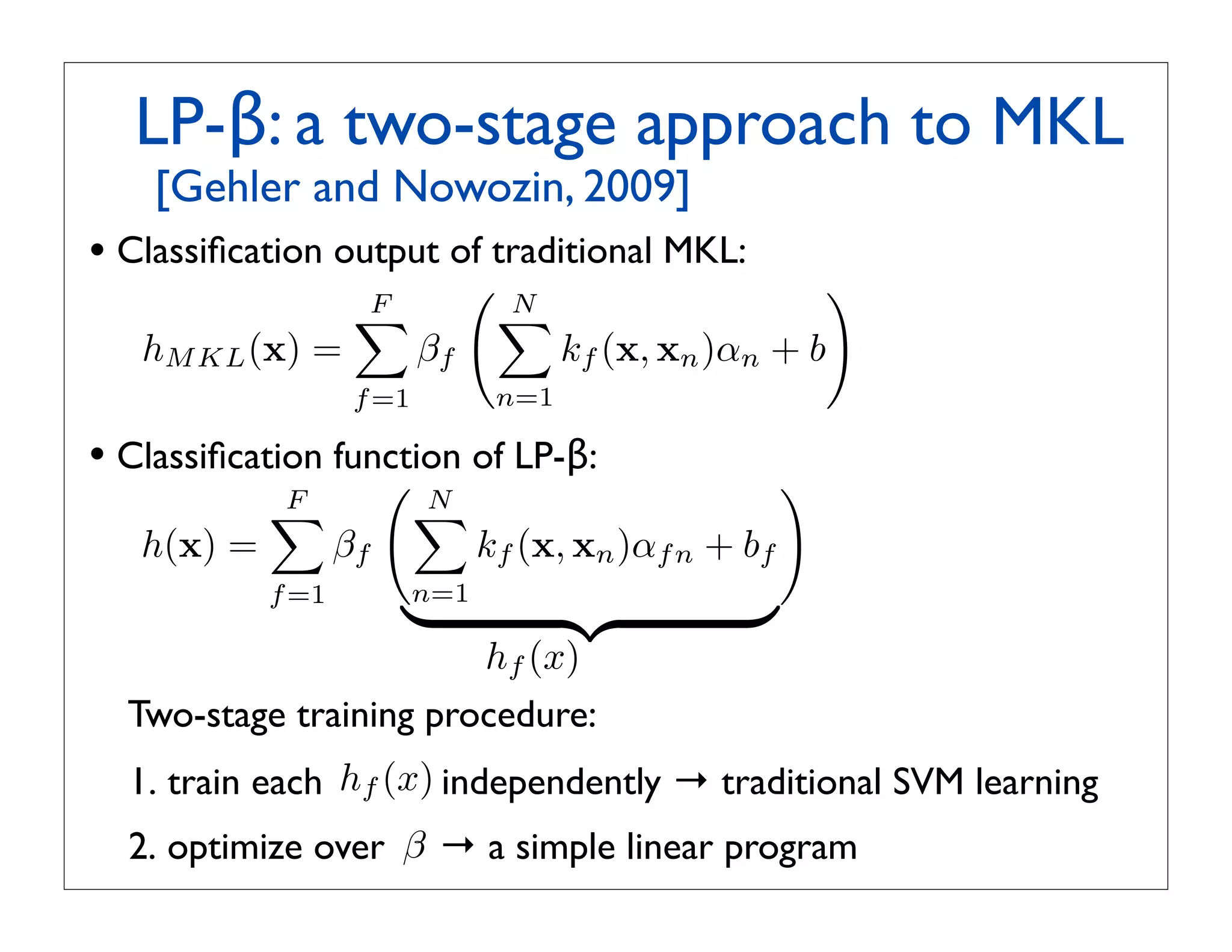 LP-β: a two-stage approach to MKL
 ! [Gehler and Nowozin, 2009]
• Classiﬁcation output of traditional MKL:
                    F
                                   N
                                                            
                                   
   hM KL (x) =             βf           kf (x, xn )αn + b
                    f =1          n=1

• Classiﬁcation function of LP-β:
                                                       
            F
                          N
                           
   h(x) =          βf            kf (x, xn )αf n + bf
            f =1
                          n=1
                                                  
                                 hf (x)
  Two-stage training procedure:
  1. train each hf (x) independently → traditional SVM learning
  2. optimize over β → a simple linear program
 