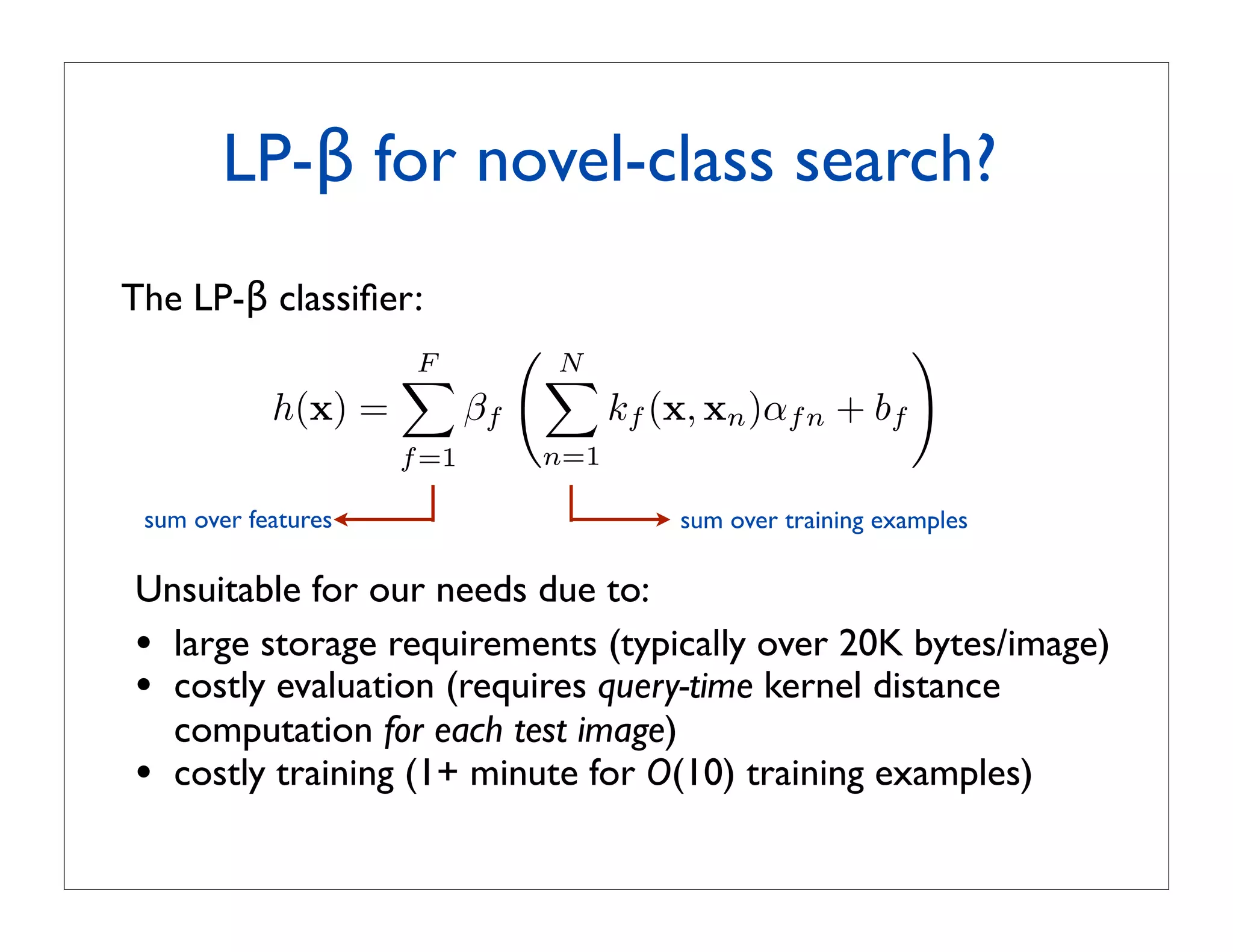 LP-β for novel-class search?
The LP-β classiﬁer:
                     F
                                    N
                                                                 
                                    
            h(x) =          βf           kf (x, xn )αf n + bf
                     f =1        n=1

 sum over features                           sum over training examples

Unsuitable for our needs due to:
• large storage requirements (typically over 20K bytes/image)
• costly evaluation (requires query-time kernel distance
  computation for each test image)
• costly training (1+ minute for O(10) training examples)
 