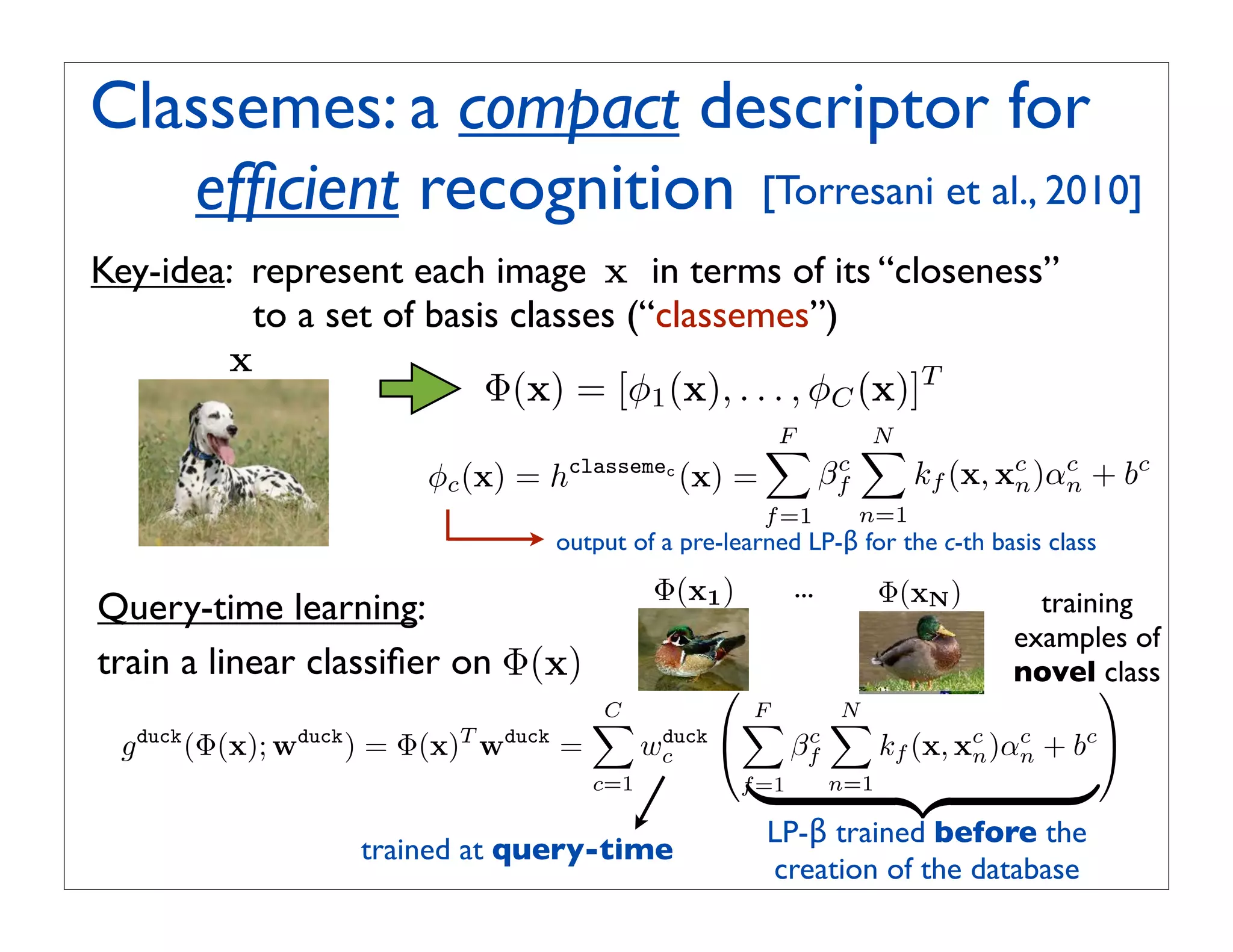 Classemes: a compact descriptor for
   efﬁcient recognition [Torresani et al., 2010]
                      !
Key-idea: represent each image x in terms of its “closeness”
          to a set of basis classes (“classemes”)
        x
                          Φ(x) = [φ1 (x), . . . , φC (x)]T
                                                          F
                                                                         N
                                                                          
                         φc (x) = hclassemec (x) =                    c
                                                                     βf         kf (x, xc )αn + bc
                                                                                        n
                                                                                            c

                                                          f =1            n=1
                                   output of a pre-learned LP-β for the c-th basis class
                                               Φ(x1 )          ...         Φ(xN )
Query-time learning:                                                                     training
                                                                                       examples of
train a linear classiﬁer on Φ(x)                                                       novel  class
                                                   
                                         C
                                                       F
                                                                    N
                                                                     
 g duck (Φ(x); wduck ) = Φ(x)T wduck =         wc 
                                                duck            c
                                                               βf          kf (x, xc )αn + bc 
                                                                                   n
                                                                                       c

                                         c=1
                                                        
                                                        f =1         n=1
                                                                                          
                                                          LP-β trained before the
                    trained at query-time
                                                          creation of the database
 