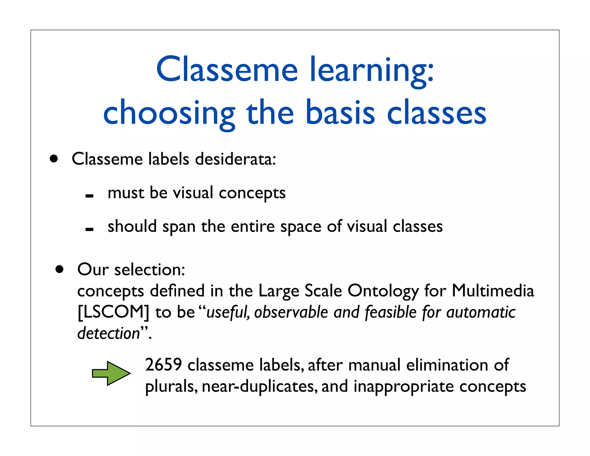 Classeme learning:
         choosing the basis classes
•   Classeme labels desiderata:

     -   must be visual concepts

     -   should span the entire space of visual classes

•   Our selection:
    concepts deﬁned in the Large Scale Ontology for Multimedia
    [LSCOM] to be “useful, observable and feasible for automatic
    detection”.
              2659 classeme labels, after manual elimination of
              plurals, near-duplicates, and inappropriate concepts
 