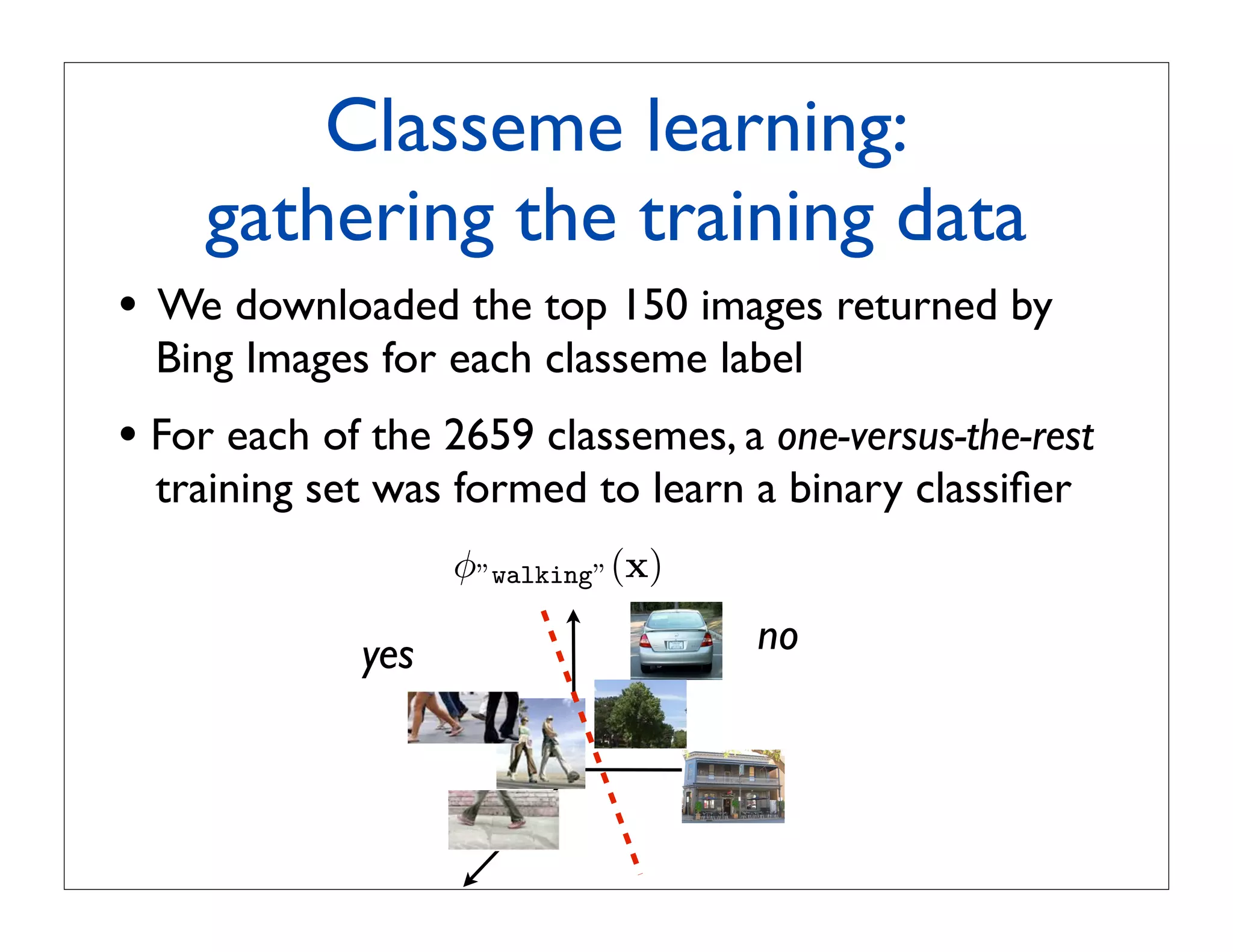 Classeme learning:
      gathering the training data
•   We downloaded the top 150 images returned by
    Bing Images for each classeme label
• For each of the 2659 classemes, a one-versus-the-rest
    training set was formed to learn a binary classiﬁer
                     φ”walking” (x)

               yes                    no
 