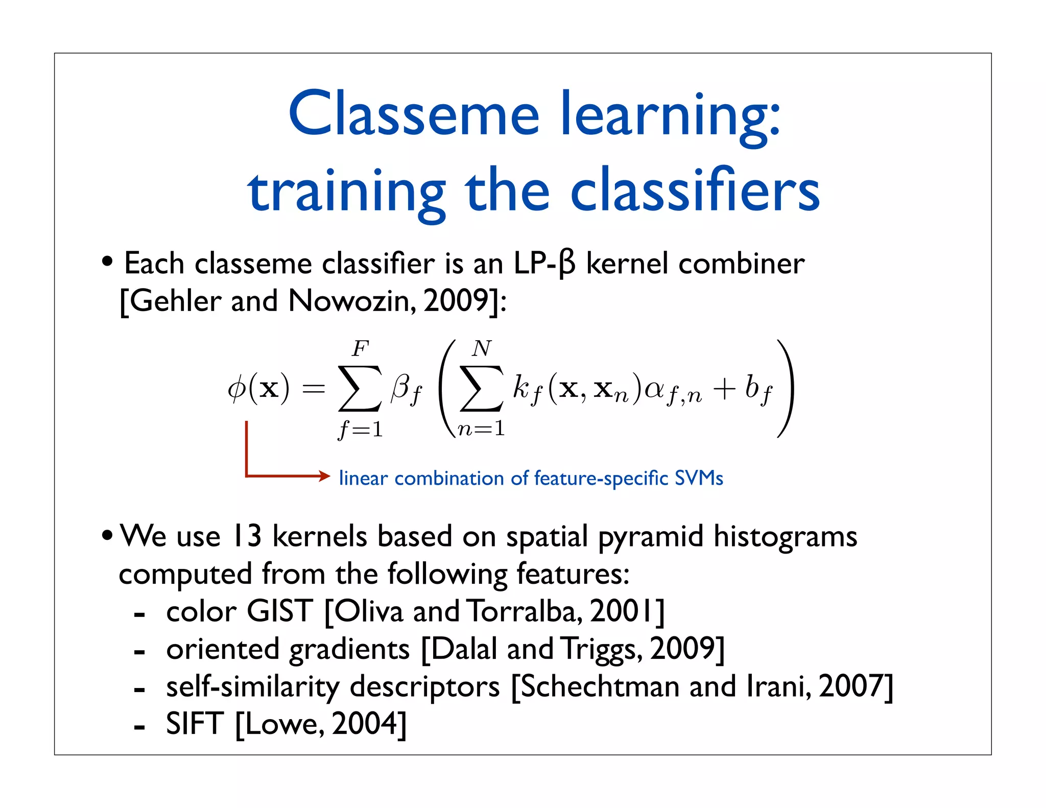Classeme learning:
          training the classiﬁers
• Each classeme classiﬁer is an LP-β kernel combiner
 [Gehler and Nowozin, 2009]:
                F
                      N                          
                       
         φ(x) =   βf         kf (x, xn )αf,n + bf
                 f =1        n=1

                 linear combination of feature-speciﬁc SVMs

• We use 13 kernels based on spatial pyramid histograms
 computed from the following features:
  - color GIST [Oliva and Torralba, 2001]
  - oriented gradients [Dalal and Triggs, 2009]
  - self-similarity descriptors [Schechtman and Irani, 2007]
  - SIFT [Lowe, 2004]
 