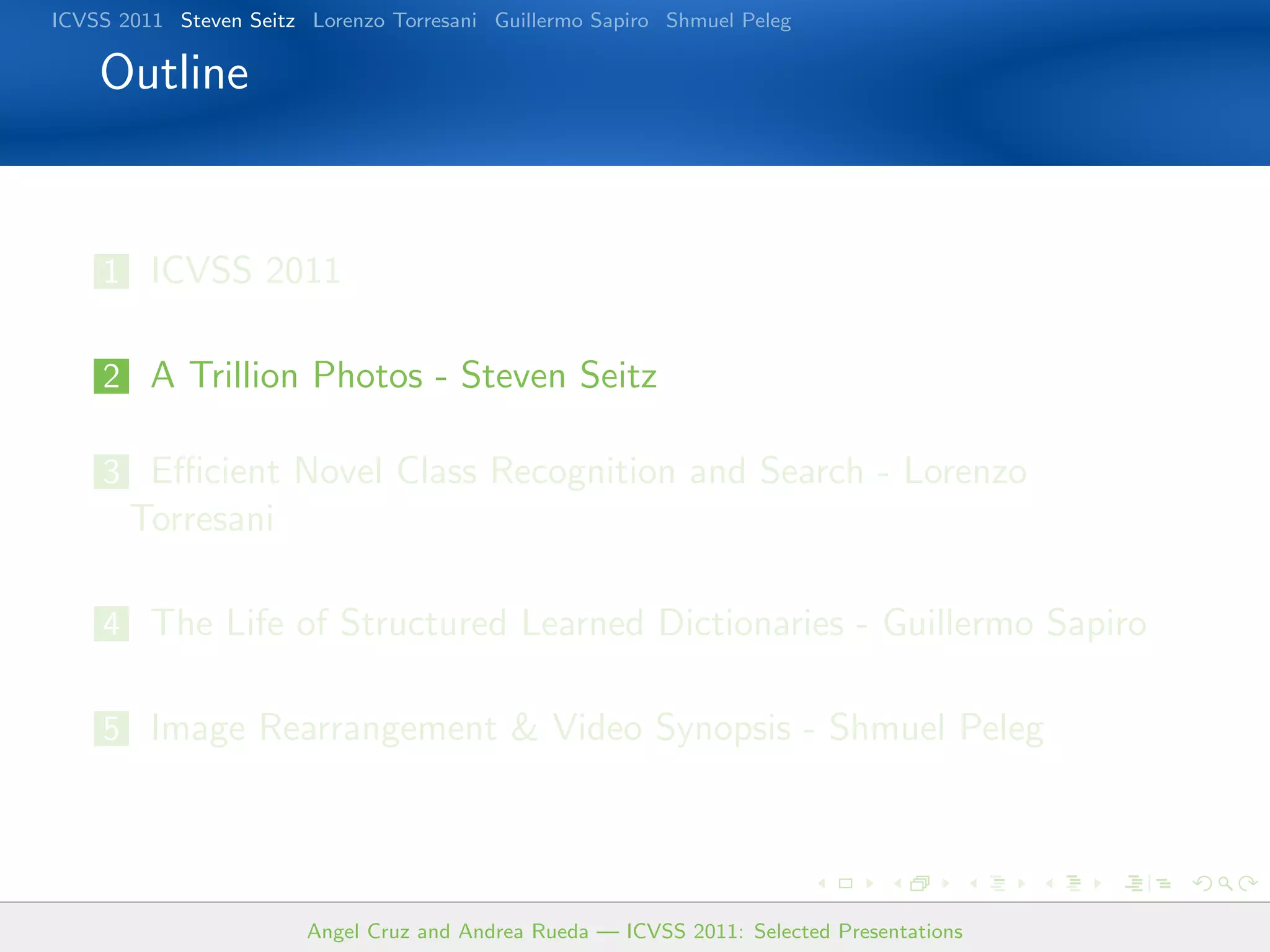 ICVSS 2011 Steven Seitz Lorenzo Torresani Guillermo Sapiro Shmuel Peleg

    Outline


    1 ICVSS 2011


    2 A Trillion Photos - Steven Seitz

    3 Eﬃcient Novel Class Recognition and Search - Lorenzo
       Torresani

    4 The Life of Structured Learned Dictionaries - Guillermo Sapiro


    5 Image Rearrangement & Video Synopsis - Shmuel Peleg




                        Angel Cruz and Andrea Rueda — ICVSS 2011: Selected Presentations
 