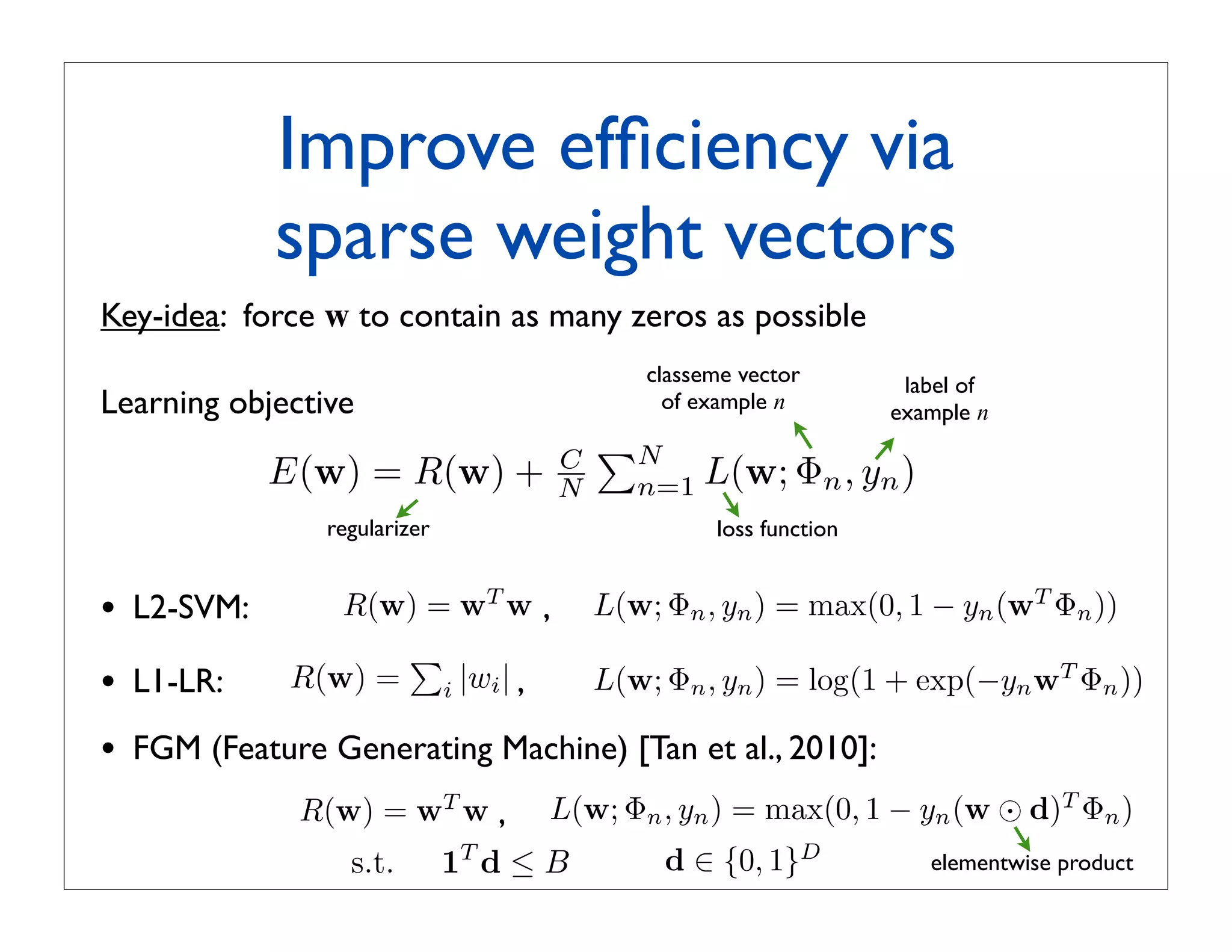Improve efﬁciency via
              sparse weight vectors
Key-idea: force w to contain as many zeros as possible
                                              classeme vector        label of
Learning objective                              of example n        example n
                                          N
              E(w) = R(w) +           C
                                      N      n=1   L(w; Φn , yn )
                 regularizer                        loss function


•   L2-SVM:       R(w) = wT w ,           L(w; Φn , yn ) = max(0, 1 − yn (wT Φn ))
                     
•   L1-LR:     R(w) = i |wi | ,           L(w; Φn , yn ) = log(1 + exp(−yn wT Φn ))

•   FGM (Feature Generating Machine) [Tan et al., 2010]:
               R(w) = wT w ,         L(w; Φn , yn ) = max(0, 1 − yn (w ⊙ d)T Φn )
                   s.t.        1T d ≤ B        d ∈ {0, 1}D             elementwise product
 