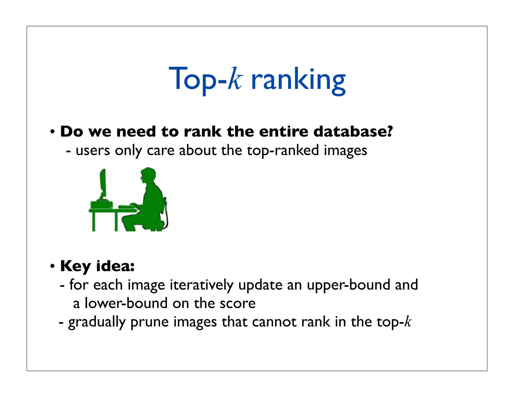 Top-k ranking
• Do we need to rank the entire database?
  - users only care about the top-ranked images




• Key idea:
  - for each image iteratively update an upper-bound and
     a lower-bound on the score
  - gradually prune images that cannot rank in the top-k
 