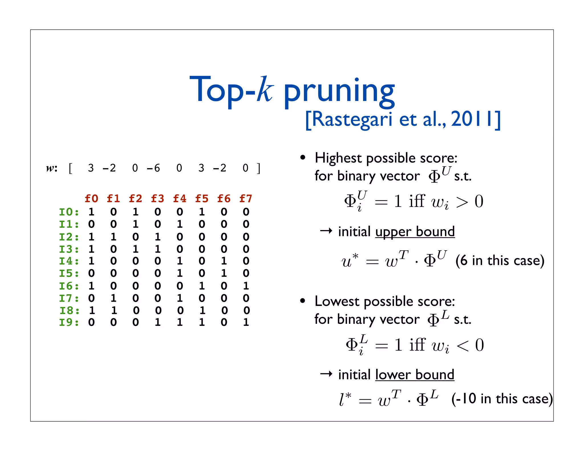 Top-k pruning
                                             ! [Rastegari et al., 2011]

w: [   3 -2   0 -6      0    3 -2      0 ]
                                               • Highest possible score:
                                                 for binary vector ΦU s.t.
    f0
 I0: 1
         f1
          0
              f2
               1
                   f3
                    0
                        f4
                         0
                             f5
                              1
                                  f6
                                   0
                                       f7
                                        0
                                                      ΦU = 1 iﬀ wi  0
                                                        i
 I1: 0    0    1    0    1    0    0    0
 I2: 1    1    0    1    0    0    0    0        → initial upper bound
 I3: 1    0    1    1    0    0    0    0
 I4: 1    0    0    0    1    0    1    0            u∗ = wT · ΦU (6 in this case)
 I5: 0    0    0    0    1    0    1    0
 I6: 1    0    0    0    0    1    0    1
 I7: 0
 I8: 1
          1
          1
               0
               0
                    0
                    0
                         1
                         0
                              0
                              1
                                   0
                                   0
                                        0
                                        0
                                               • Lowest possible score:
 I9: 0    0    0    1    1    1    0    1        for binary vector ΦL s.t.
                                                      ΦL = 1 iﬀ wi  0
                                                        i
                                                 → initial lower bound
                                                    l∗ = wT · ΦL (-10 in this case)
 