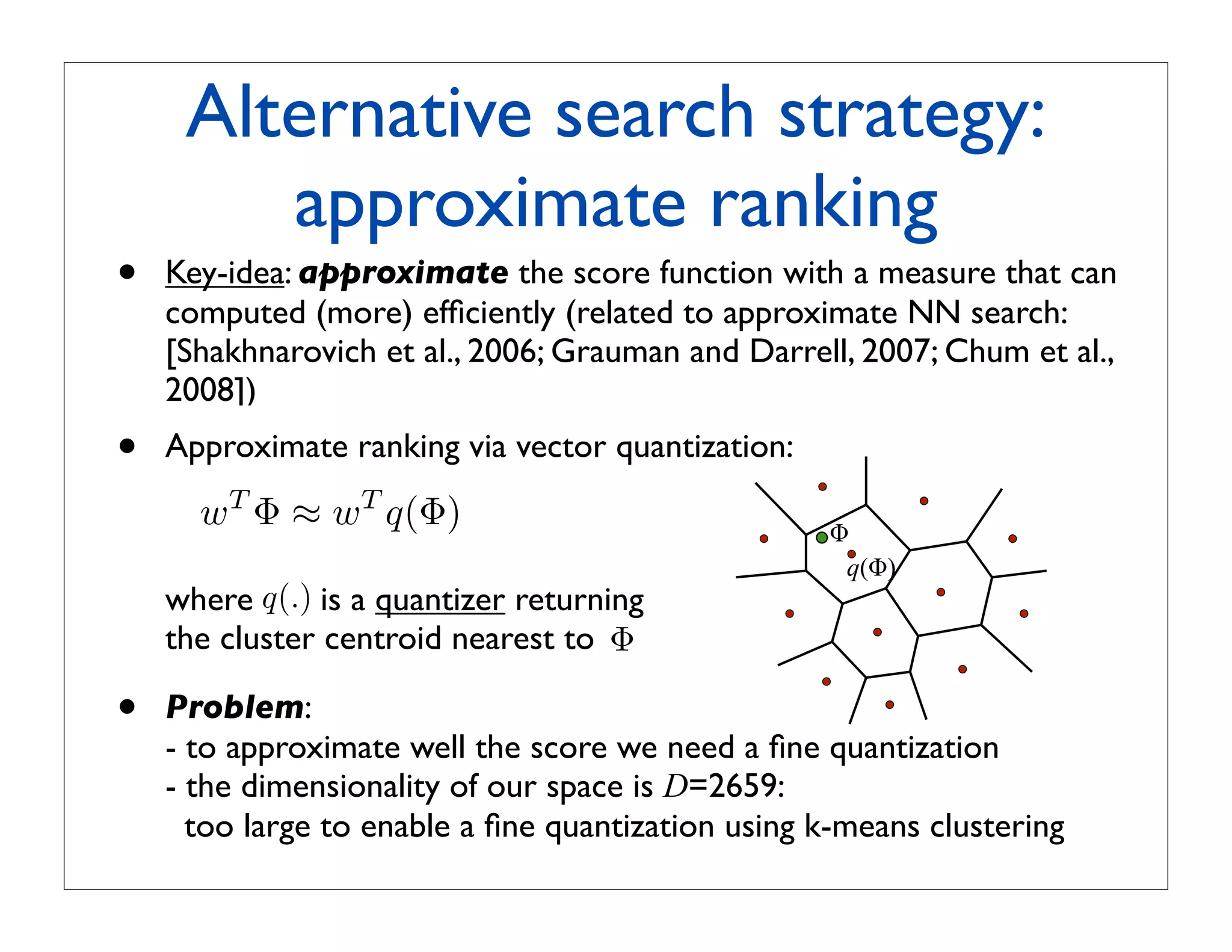Alternative search strategy:
        approximate ranking
•   Key-idea: approximate the score function with a measure that can
    computed (more) efﬁciently (related to approximate NN search:
    [Shakhnarovich et al., 2006; Grauman and Darrell, 2007; Chum et al.,
    2008])
•   Approximate ranking via vector quantization:
      wT Φ ≈ wT q(Φ)                                !
                                                     q(!)
    where q(.) is a quantizer returning
    the cluster centroid nearest to Φ

•   Problem:
    - to approximate well the score we need a ﬁne quantization
    - the dimensionality of our space is D=2659:
      too large to enable a ﬁne quantization using k-means clustering
 