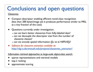 Conclusions and open questions
Classemes:

•   Compact descriptor enabling efﬁcient novel-class recognition
    (less than 200 bytes/image yet it produces performance similar to MKL
    at a tiny fraction of the cost)

•   Questions currently under investigation:
    - can we learn better classemes from fully-labeled data?
    - can we decouple the descriptor size from the number of
      classeme classes?
    - can we encode spatial information ([Li et al. NIPS10])?
•   Software for classeme extraction available at:
    http://vlg.cs.dartmouth.edu/projects/classemes_extractor/

Information retrieval approaches to large-scale object-class search:
•   sparse representations and retrieval models
•   top-k ranking
•   approximate scoring
 