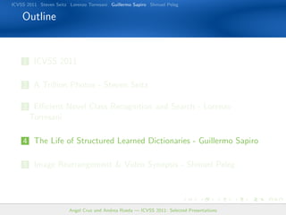 ICVSS 2011 Steven Seitz Lorenzo Torresani Guillermo Sapiro Shmuel Peleg

    Outline


    1 ICVSS 2011


    2 A Trillion Photos - Steven Seitz

    3 Eﬃcient Novel Class Recognition and Search - Lorenzo
       Torresani

    4 The Life of Structured Learned Dictionaries - Guillermo Sapiro


    5 Image Rearrangement  Video Synopsis - Shmuel Peleg




                        Angel Cruz and Andrea Rueda — ICVSS 2011: Selected Presentations
 