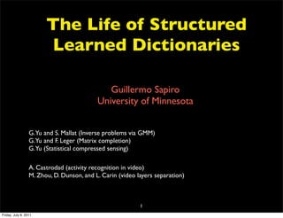 The Life of Structured
                        Learned Dictionaries

                                              Guillermo Sapiro
                                           University of Minnesota


                  G.Yu and S. Mallat (Inverse problems via GMM)
                  G.Yu and F. Leger (Matrix completion)
                  G.Yu (Statistical compressed sensing)

                  A. Castrodad (activity recognition in video)
                  M. Zhou, D. Dunson, and L. Carin (video layers separation)



                                                           1
Friday, July 8, 2011
 