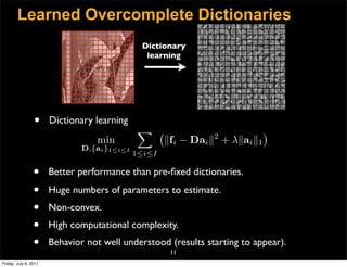 Learned Overcomplete Dictionaries
                                               Dictionary
                                                learning




                 •     Dictionary learning
                                               
                                                                2
                                                                              
                                  min                 fi − Dai  + λai 1
                               D,{ai }1≤i≤I
                                              1≤i≤I

                 •     Better performance than pre-ﬁxed dictionaries.

                 •     Huge numbers of parameters to estimate.
                 •     Non-convex.
                 •     High computational complexity.
                 •     Behavior not well understood (results starting to appear).
                                                       11
Friday, July 8, 2011
 