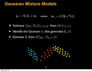 Gaussian Mixture Models

                         y i = U i fi + w i   where   wi ∼ N (0, σ 2 Id)


                 •     Estimate {(µk , Σk )}1≤k≤K from {yi }1≤i≤I

                 •     Identify the Gaussian ki that generates fi , ∀i
                 •     Estimate ˜i from N (µki , Σki ) , ∀i
                                f




                                                 18
Friday, July 8, 2011
 