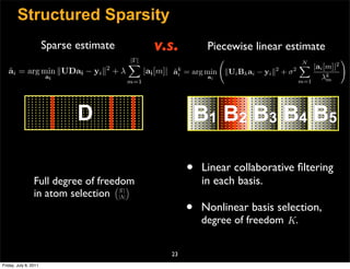 Structured Sparsity
                       Sparse estimate            v.s.               Piecewise linear estimate
                                         |Γ|                                                                 
                                                                                                 N
                                                                                                  
                                                                                                  |ai [m]|2
                                    2
   ai = arg min UDai − yi  + λ
   ˜                                           |ai [m]|   ak
                                                          ˜i                             2
                                                               = arg min Ui Bk ai − yi  + σ 2
                       ai                                             ai                             λkm
                                         m=1                                                  m=1




                              D                                    B1 B2 B3 B4 B5

                                                               •    Linear collaborative ﬁltering
                 Full degree of freedom
                                     
                                                                    in each basis.
                 in atom selection |Λ|
                                     |Γ|



                                                               •   Nonlinear basis selection,
                                                                   degree of freedom K.


                                                          23
Friday, July 8, 2011
 