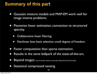 Summary of this part

                 •     Gaussian mixture models and MAP-EM work well for
                       image inverse problems.

                 •     Piecewise linear estimation, connection to structured
                       sparsity.

                       •   Collaborative linear ﬁltering.

                       •   Nonlinear best basis selection, small degree of freedom.

                 •     Faster computation than sparse estimation.
                 •     Results in the same ballpark of the state-of-the-art.

                 •     Beyond images: recommender systems and audio (Sprechmann  Cancela)

                 •     Statistical compressed sensing
                                                           38
Friday, July 8, 2011
 