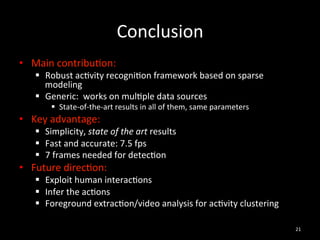 Conclusion	
  
•  Main	
  contribu2on:	
  	
  
    §  Robust	
  ac2vity	
  recogni2on	
  framework	
  based	
  on	
  sparse	
  
        modeling	
  
    §  Generic:	
  	
  works	
  on	
  mul2ple	
  data	
  sources	
  
          §  State-­‐of-­‐the-­‐art	
  results	
  in	
  all	
  of	
  them,	
  same	
  parameters	
  
•  Key	
  advantage:	
  
    §  Simplicity,	
  state	
  of	
  the	
  art	
  results	
  
    §  Fast	
  and	
  accurate:	
  7.5	
  fps	
  
    §  7	
  frames	
  needed	
  for	
  detec2on	
  	
  
•  Future	
  direc2on:	
  
    §  Exploit	
  human	
  interac2ons	
  
    §  Infer	
  the	
  ac2ons	
  
    §  Foreground	
  extrac2on/video	
  analysis	
  for	
  ac2vity	
  clustering	
  

                                                                                                        21	
  
 