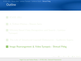 ICVSS 2011 Steven Seitz Lorenzo Torresani Guillermo Sapiro Shmuel Peleg

    Outline


    1 ICVSS 2011


    2 A Trillion Photos - Steven Seitz

    3 Eﬃcient Novel Class Recognition and Search - Lorenzo
       Torresani

    4 The Life of Structured Learned Dictionaries - Guillermo Sapiro


    5 Image Rearrangement  Video Synopsis - Shmuel Peleg




                        Angel Cruz and Andrea Rueda — ICVSS 2011: Selected Presentations
 