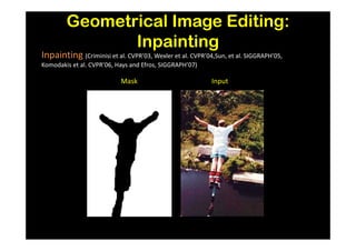 Geometrical Image Editing:
               Inpainting
Inpainting (Criminisi et al. CVPR’03, Wexler et al. CVPR’04,Sun, et al. SIGGRAPH’05,
Komodakis et al. CVPR’06, Hays and Efros, SIGGRAPH’07)

                           Mask                            Input
 