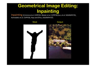 Geometrical Image Editing:
               Inpainting
Inpainting (Criminisi et al. CVPR’03, Wexler et al. CVPR’04,Sun, et al. SIGGRAPH’05,
Komodakis et al. CVPR’06, Hays and Efros, SIGGRAPH’07)

                           Mask                            Output
 