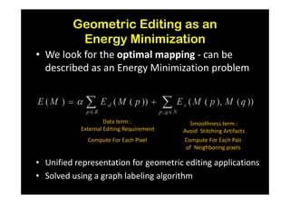 Geometric Editing as an
          Energy Minimization
• We look for the optimal mapping - can be
  described as an Energy Minimization problem



                    Data term :              Smoothness term :
           External Editing Requirement   Avoid Stitching Artifacts
             Compute For Each Pixel       Compute For Each Pair
                                           of Neighboring pixels

• Unified representation for geometric editing applications
• Solved using a graph labeling algorithm
 