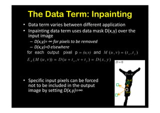 The Data Term: Inpainting
• Data term varies between different application
• Inpainting data term uses data mask D(x,y) over the
  input image
   – D(x,y)= ∞ for pixels to be removed
   – D(x,y)=0 elsewhere


                                           D=0




• Specific input pixels can be forced             (x,y)

  not to be included in the output
  image by setting D(x,y)=∞                      (u,v)
 