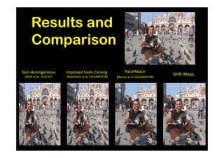 Results and
     Comparison

Non-Homogeneous           Improved Seam Carving                  PatchMatch
 [Wolf et al., ICCV’07]   [Robinstein et al, SIGGRAPH’08]   [Barnes et al, SIGGRAPH‘09]
                                                                                          Shift-Maps
 