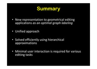 Summary

• New representation to geometrical editing
  applications as an optimal graph labeling

• Unified approach

• Solved efficiently using hierarchical
  approximations

• Minimal user interaction is required for various
  editing tasks
 