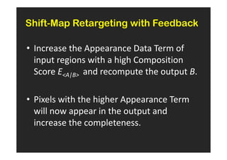 Shift-Map Retargeting with Feedback

• Increase the Appearance Data Term of
  input regions with a high Composition
  Score EA|B and recompute the output B.

• Pixels with the higher Appearance Term
  will now appear in the output and
  increase the completeness.
 