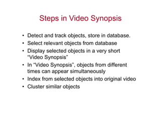 Steps in Video Synopsis

• Detect and track objects, store in database.
• Select relevant objects from database
• Display selected objects in a very short
  “Video Synopsis”
• In “Video Synopsis”, objects from different
  times can appear simultaneously
• Index from selected objects into original video
• Cluster similar objects
 