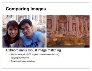 Comparing images




Extraordinarily robust image matching
  – Across viewpoint (~60 degree out-of-plane rotations)
  – Varying illumination
  – Real-time implementations
 