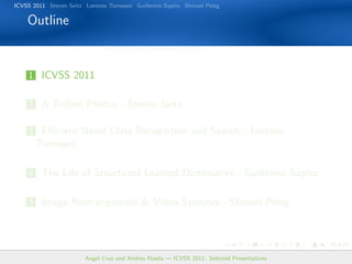 ICVSS 2011 Steven Seitz Lorenzo Torresani Guillermo Sapiro Shmuel Peleg

    Outline


    1 ICVSS 2011


    2 A Trillion Photos - Steven Seitz

    3 Eﬃcient Novel Class Recognition and Search - Lorenzo
       Torresani

    4 The Life of Structured Learned Dictionaries - Guillermo Sapiro


    5 Image Rearrangement & Video Synopsis - Shmuel Peleg




                        Angel Cruz and Andrea Rueda — ICVSS 2011: Selected Presentations
 