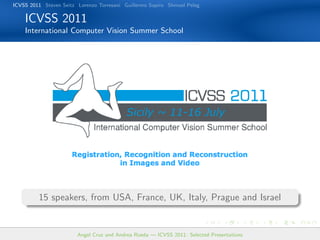 ICVSS 2011 Steven Seitz Lorenzo Torresani Guillermo Sapiro Shmuel Peleg

    ICVSS 2011
    International Computer Vision Summer School




         15 speakers, from USA, France, UK, Italy, Prague and Israel


                        Angel Cruz and Andrea Rueda — ICVSS 2011: Selected Presentations
 