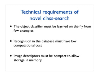 Technical requirements of
          novel class-search
• The object classiﬁer must be learned on the ﬂy from
  few examples


• Recognition in the database must have low
  computational cost


• Image descriptors must be compact to allow
  storage in memory
 