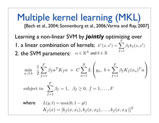 m=1
 s. For a kernel function k between         a SVM.
he short-hand notation
                                            Training Same as for averaging.
= k(fm (x), fm (x )),
           Multiple con- 4. Methods: Multiple Kernel Learning
                          kernel learning (MKL)
                    


 nel km  : X × X → R only
espect to image feature fal., 2004; Sonnenburg etapproach toVarma and Ray, 2007] is to
                   [Bach et m . If the             Another al., 2006; perform kernel selection
  to a certain aspect, say, it only con-       a kernel combination during the training phase of th
                                               gorithm. jointly optimizing over
            Learning a non-linear SVM by One prominent instance of this class is MKL
on, then the kernel measures simi-
                                                                                 F
                                                                                 a linear combinati
to this aspect. The subscript m of
nderstood as    a linear combinationobjective ∗ (x, x ) k=(x, x ) =β over(x,fx ) x ) the par
            1. indexing into the set of        kernels k
                                                          is to optimize jointly
                                                 of kernels: ∗ F                   β k (x,
                                                                                  km f      and
                                                                                m
                                                                         m=1 f =1
            2. the SVM parameters: α ∈ RN and b ∈ R of an SVM.
                                               ters
notational convenience, we will de-                MKL was originally introduced in [1]. For efﬁciency
 e of the m’th feature for a given                                                            
                                 F             in order N obtain sparse, F
                                                         to                  interpretable coefﬁcients,
                                                                                             F
raining samples xi , i = 1,  1 . . . , N                                 
                    min             βf αT Kf α stricts βm ≥ 0 and ,imposes thefconstraintT α βm
                                                + C          L yn b +          β Kf (xn ) m=1
                   α,β,b 2                     Since the scope of this paper is to access the applicab
                               f =1                    n=1                 f =1
                                               of MKL to feature combination rather than its optimiz
 ), km (x, x2 ), . . . , km (x, xN )]T .
                                    F         part we opted to present the MKL formulations in a wa
 aining sample, i.e. x = xi , then = 1,lowing for easier 1, . . . , F
                  subject to             βf       βf ≥ 0, f = comparison with the other methods
h column of the m’th kernel matrix.f =1        write its objective function as
                                                        F
 ernel selection In this papert) = max(0, 1 − yt) 1 
                where     L(y, we
                                         min                βm αT Km α
classiﬁers that aim to combine sev-                  2 m=1
                          Kf (x) = [kf (x, x1 ), kf (x, x2 ), . . . , kf (x, xN )]T
                                         α,β,b
e model. Since we associate image
                                                         N                 F
ctions, kernel combination/selection
                                                     +C       L(yi , b +       βm Km (x)T α)
 