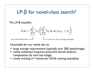 LP-β for novel-class search?
The LP-β classiﬁer:
                     F
                                    N
                                                                 
                                    
            h(x) =          βf           kf (x, xn )αf n + bf
                     f =1        n=1

 sum over features                           sum over training examples

Unsuitable for our needs due to:
• large storage requirements (typically over 20K bytes/image)
• costly evaluation (requires query-time kernel distance
  computation for each test image)
• costly training (1+ minute for O(10) training examples)
 