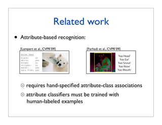 bject Classes by Between-Class Attribute Transfer
      Hannes Nickisch       Stefan Harmeling

                                          Related work
or Biological Cybernetics, T¨ bingen, Germany
                            u
 me.lastname}@tuebingen.mpg.de




               •
                   otter


 when train-
                   Attribute-based recognition:
                    black:
                    white:
                               yes
                               no
                    brown:     yes
examples of         stripes:   no
hardly been         water:     yes
                   [Lampert et al., CVPR’09]             [Farhadi et al., CVPR’09]
                    eats fish: yes
 rule rather
ens of thou-       polar bear
                   black:       no
 very few of       white:       yes
d annotated        brown:       no
                   stripes:     no
                   water:       yes
 introducing       eats fish:   yes
ct detection   zebra
ption of the   black:     yes
 description   white:     yes

                       requires hand-speciﬁed attribute-class associations
               brown:     no
 hape, color
s. On the left
h properties
               stripes:
               water:
                          yes
                          no
ribute be
 hey can predic-
               eats fish: no

  to
      displayed.       attribute classiﬁers must be trained with
arethe cur- Figure 1. A description object categories: after learningthe transfer
                                    by high-level attributes allows
ected based   of knowledge between                                     the visual
ed for a new cat-      human-labeled examples
ve across appearance of attributes from any classes with training examples,
and to “engine”,can detect also object classes that do not have any training
 ike facil- we based on which attribute description a test image ﬁts best. randomly selected positively pre
  new large-  images,        Figure 5:            This ﬁgure shows
election helps
  30,000 an-                  tributes for 12 typical images from 12 categories in Yahoo set.
nd “rein” that of well-labeled training imageslearnedtechniques
rson’s clas-  lions                                     and is likely out of
                              classiﬁers are numerous on Pascal train set and tested on Yahoo se
              reach for years to come. Therefore,
 emantic at-
 one class outreducing the number of necessary training imagesattributes from the list of 64 attributes a
              for             domly select 5 predicted have
 