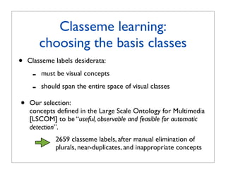 Classeme learning:
         choosing the basis classes
•   Classeme labels desiderata:

     -   must be visual concepts

     -   should span the entire space of visual classes

•   Our selection:
    concepts deﬁned in the Large Scale Ontology for Multimedia
    [LSCOM] to be “useful, observable and feasible for automatic
    detection”.
              2659 classeme labels, after manual elimination of
              plurals, near-duplicates, and inappropriate concepts
 