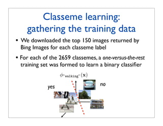 Classeme learning:
      gathering the training data
•   We downloaded the top 150 images returned by
    Bing Images for each classeme label
• For each of the 2659 classemes, a one-versus-the-rest
    training set was formed to learn a binary classiﬁer
                     φ”walking” (x)

               yes                    no
 