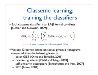 Classeme learning:
          training the classiﬁers
• Each classeme classiﬁer is an LP-β kernel combiner
 [Gehler and Nowozin, 2009]:
                F
                      N                          
                       
         φ(x) =   βf         kf (x, xn )αf,n + bf
                 f =1        n=1

                 linear combination of feature-speciﬁc SVMs

• We use 13 kernels based on spatial pyramid histograms
 computed from the following features:
  - color GIST [Oliva and Torralba, 2001]
  - oriented gradients [Dalal and Triggs, 2009]
  - self-similarity descriptors [Schechtman and Irani, 2007]
  - SIFT [Lowe, 2004]
 