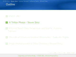 ICVSS 2011 Steven Seitz Lorenzo Torresani Guillermo Sapiro Shmuel Peleg

    Outline


    1 ICVSS 2011


    2 A Trillion Photos - Steven Seitz

    3 Eﬃcient Novel Class Recognition and Search - Lorenzo
       Torresani

    4 The Life of Structured Learned Dictionaries - Guillermo Sapiro


    5 Image Rearrangement & Video Synopsis - Shmuel Peleg




                        Angel Cruz and Andrea Rueda — ICVSS 2011: Selected Presentations
 