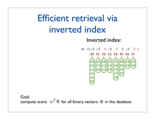 Efﬁcient retrieval via
            inverted index
                                    Inverted index:
                                 w: [1.5 -2   0 -5   0    3 -2   0 ]
                                      f0 f1 f2 f3 f4 f5 f6 f7

                                      I0 I2 I0 I2 I1     I0 I4 I6
                                      I2 I7 I1 I3 I4     I6 I5 I9
                                      I3 I8 I3 I9 I5     I8
                                      I4          I7     I9
                                      I6          I9
                                      I8



Goal:
compute score w T Φ, for all binary vectors Φ in the database
                       ∀Φ
 