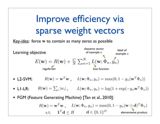 Improve efﬁciency via
              sparse weight vectors
Key-idea: force w to contain as many zeros as possible
                                              classeme vector        label of
Learning objective                              of example n        example n
                                          N
              E(w) = R(w) +           C
                                      N      n=1   L(w; Φn , yn )
                 regularizer                        loss function


•   L2-SVM:       R(w) = wT w ,           L(w; Φn , yn ) = max(0, 1 − yn (wT Φn ))
                     
•   L1-LR:     R(w) = i |wi | ,           L(w; Φn , yn ) = log(1 + exp(−yn wT Φn ))

•   FGM (Feature Generating Machine) [Tan et al., 2010]:
               R(w) = wT w ,         L(w; Φn , yn ) = max(0, 1 − yn (w ⊙ d)T Φn )
                   s.t.        1T d ≤ B        d ∈ {0, 1}D             elementwise product
 