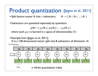Product quantization
                    !
        Product quantization for nearest neighbor search
                                                                                                                 [Jegou et al., 2011]
 • Split feature vector ! into v subvectors:                                                               !  [ !1 | !2 | ... | !v ]
              Vector split into m subvectors:
 • Subvectors are quantized separately by quantizers
              Subvectors are quantized separately by quantizers
                       q(!) = [ q1(!1) | q2(!2) | ... | qv(!v) ]
      where each qi(.) is learned in a space of dimensionality D/v
                        where each           is learned by k-means with a limited number of centroids

 • Example from [Jegou vector split in 8 subvectors of dimension 16
      Example: y = 128-dim
                           et al., 2011]:
      ! is a 128-dimensional vector split into 8 subvectors of dimension 16
      16 components
16 components
                   y1               y2                     y3              y4                y5             y6              y7             y8
                   !1                  !2                       !3              !4                   !5               !6             !7            !8
                                                    xedni noitazitnauq tib-46
               stib 8

           256 ) 1 y( 1 q
                q
                              ) 2 y( 2 q
                                    q2
                                              ) 3 y( 3 q
                                                           q3
                                                                 )4y(4q
                                                                           q4
                                                                                   )5y(5q
                                                                                             q5
                                                                                                  )6y(6q
                                                                                                            q6
                                                                                                              )7y(7q        )8y(8q
                                                                                                                            q7             q8
 28   = 256
      centroids 1
 centroids
                   q1                 q2
                                       1                    q3
                                                             1                  q4
                                                                                 1                   q5               q6             q7            q8
       sdiortnec   1q            2q              3q                  4q              5q              6q          7q          8q
       652
               q1(y1)           q2(y2)              q3(y3)                q4(y4)            q5(y5)         q6(y6)          q7(y7)         q8(y8)
           q1(!1) q2(!2) q3(!3) q4(!4)
                   1
                   1y 1   1  1   1
                                 2y 1            3y                  4y              5y       q5(!5) q6(!6) q7(!7) q8(!8)
                                                                                                     6y          7y          8y
              8 bits
        stnenopmoc 61
                                                            64-bit quantization index
               8 bits
                                                      64-bit quantization index
               61 noisnemid fo srotcevbus 8 ni tilps rotcev mid-821 = y :elpmaxE

                        hcae erehw         sdiortnec fo rebmun detimil a htiw snaem-k yb denrael si
 