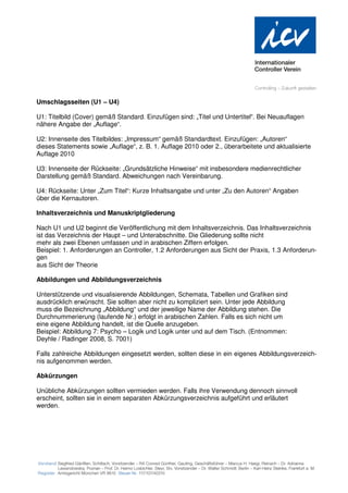 Umschlagsseiten (U1 – U4)

U1: Titelbild (Cover) gemäß Standard. Einzufügen sind: „Titel und Untertitel“. Bei Neuauflagen
nähere Angabe der „Auflage“.

U2: Innenseite des Titelbildes: „Impressum“ gemäß Standardtext. Einzufügen: „Autoren“
dieses Statements sowie „Auflage“, z. B. 1. Auflage 2010 oder 2., überarbeitete und aktualisierte
Auflage 2010

U3: Innenseite der Rückseite: „Grundsätzliche Hinweise“ mit insbesondere medienrechtlicher
Darstellung gemäß Standard. Abweichungen nach Vereinbarung.

U4: Rückseite: Unter „Zum Titel“: Kurze Inhaltsangabe und unter „Zu den Autoren“ Angaben
über die Kernautoren.

Inhaltsverzeichnis und Manuskriptgliederung

Nach U1 und U2 beginnt die Veröffentlichung mit dem Inhaltsverzeichnis. Das Inhaltsverzeichnis
ist das Verzeichnis der Haupt – und Unterabschnitte. Die Gliederung sollte nicht
mehr als zwei Ebenen umfassen und in arabischen Ziffern erfolgen.
Beispiel: 1. Anforderungen an Controller, 1.2 Anforderungen aus Sicht der Praxis, 1.3 Anforderun-
gen
aus Sicht der Theorie

Abbildungen und Abbildungsverzeichnis

Unterstützende und visualisierende Abbildungen, Schemata, Tabellen und Grafiken sind
ausdrücklich erwünscht. Sie sollten aber nicht zu kompliziert sein. Unter jede Abbildung
muss die Bezeichnung „Abbildung“ und der jeweilige Name der Abbildung stehen. Die
Durchnummerierung (laufende Nr.) erfolgt in arabischen Zahlen. Falls es sich nicht um
eine eigene Abbildung handelt, ist die Quelle anzugeben.
Beispiel: Abbildung 7: Psycho – Logik und Logik unter und auf dem Tisch. (Entnommen:
Deyhle / Radinger 2008, S. 7001)

Falls zahlreiche Abbildungen eingesetzt werden, sollten diese in ein eigenes Abbildungsverzeich-
nis aufgenommen werden.

Abkürzungen

Unübliche Abkürzungen sollten vermieden werden. Falls ihre Verwendung dennoch sinnvoll
erscheint, sollten sie in einem separaten Abkürzungsverzeichnis aufgeführt und erläutert
werden.
 